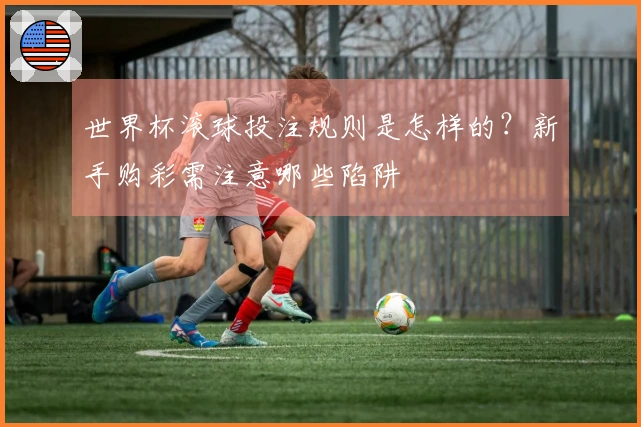 世界杯滚球投注规则是怎样的？新手购彩需注意哪些陷阱
